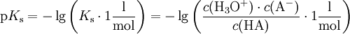 \mathrm{p}K_\mathrm{s} = -\lg \left( K_\mathrm{s} \cdot 1 \mathrm{\frac {l}{mol}} \right) = -\lg \left( \frac{c(\mathrm{H}_3\mathrm{O}^+) \cdot c(\mathrm{A}^-)}{c(\mathrm{HA})} \cdot 1 \mathrm{\frac{l}{mol}} \right)
