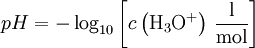 pH = - \log_{10} \left[ c \left( \mathrm{{H}_{3}O^{+}} \right) \, \mathrm{\frac{l}{mol}} \right]