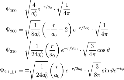 \begin{align} \Psi_{100} &= \sqrt{4 \over a_0^3} e^{-r/a_0} \cdot \sqrt{1 \over 4\pi}\\ \Psi_{200} &= \sqrt{1 \over 8 a_0^3} \left(-{r \over a_0} + 2\right)e^{-r/2a_0} \cdot \sqrt{1 \over 4\pi}\\ \Psi_{210} &= \sqrt{1 \over 24 a_0^3} \left({r \over a_0}\right)e^{-r/2a_0} \cdot \sqrt{3 \over 4\pi} \cos \vartheta\\ \Psi_{2,1,\pm 1} &= \mp \sqrt{1 \over 24 a_0^3} \left({r \over a_0}\right)e^{-r/2a_0} \cdot \sqrt{3 \over 8\pi} \sin \vartheta e^{\pm i \varphi}\\ \end{align}