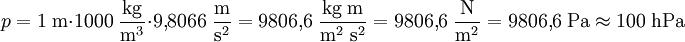 p = 1\;\mathrm{m} \cdot 1000\;\mathrm{\frac{kg}{m^3}} \cdot 9{,}8066\;\mathrm{\frac{m}{s^2}} = 9806{,}6 \;\mathrm{\frac{kg\;m}{m^2\;s^2}} = 9806{,}6\;\mathrm{\frac{N}{m^2}} = 9806{,}6\;\mathrm{Pa} \approx 100\;\mathrm{hPa}