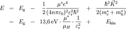 \begin{matrix} E & = & E_\mathrm{g} &-&\displaystyle \frac{1}{2}\frac{\mu^*e^4}{(4n\pi\varepsilon_0)^2\varepsilon_\mathrm{r}^2\hbar^2} &+&\displaystyle \frac{\hbar^2\vec K^2}{2(m_e^*+m_h^*)} \\  & = & E_\mathrm{g} &-& \displaystyle 13{,}6\,\mathrm{eV} \cdot \frac{\mu^*}{\mu_{H}} \cdot \frac{1}{\varepsilon_\mathrm{r}^2} &+& E_\mathrm{kin} \end{matrix}