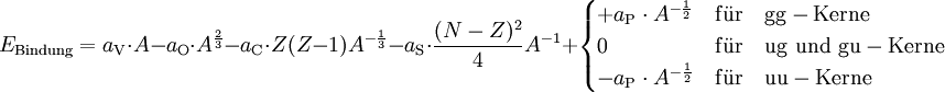 E_{\rm Bindung} = a_{\rm V} \cdot A - a_{\rm O} \cdot A^{\frac{2}{3}} - a_{\rm C} \cdot Z(Z-1) A^{-{\frac{1}{3}}} - a_{\rm S} \cdot \frac{(N - Z)^2}{4} A^{-1} +  \begin{cases} + a_{\rm P} \cdot A^{-\frac{1}{2}} & {\rm f\ddot{u}r \quad gg-Kerne} \\ 0 & {\rm f\ddot{u}r \quad ug \,\, und \,\, gu-Kerne} \\ - a_{\rm P} \cdot A^{-\frac{1}{2}} & {\rm f\ddot{u}r \quad uu-Kerne} \end{cases}