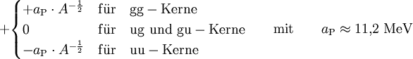 +  \begin{cases} + a_{\rm P} \cdot A^{-\frac{1}{2}} & {\rm f\ddot{u}r \quad gg-Kerne} \\ 0 & {\rm f\ddot{u}r \quad ug \, \, und \,\, gu-Kerne} \\ - a_{\rm P} \cdot A^{-\frac{1}{2}} & {\rm f\ddot{u}r \quad uu-Kerne} \end{cases} \qquad {\rm mit} \qquad a_{\rm P} \approx 11{,}2~{\rm MeV}