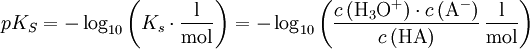 pK_S = - \log_{10} \left( K_{s}\cdot\mathrm{\frac{l}{mol}} \right) = - \log_{10} \left( \frac{c \left( \mathrm{{H}_3O^{+}} \right) \cdot c \left( \mathrm{A^{-}} \right)}{c \left( \mathrm{HA} \right)} \, \mathrm{\frac{l}{mol}} \right)