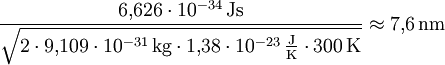 \frac{6{,}626\cdot10^{-34} \,\mathrm{Js}}{\sqrt{2\cdot 9{,}109\cdot10^{-31} \,\mathrm{kg}\cdot 1{,}38\cdot10^{-23} \,\frac{\mathrm{J}}{\mathrm{K}} \cdot 300 \,\mathrm{K}}} \approx 7{,}6 \,\mathrm{nm}